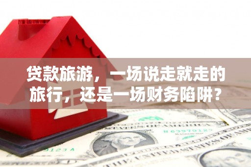 四子王旗贷款旅游，一场说走就走的旅行，还是一场财务陷阱？